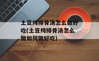 土豆炖排骨汤怎么做好吃(土豆炖排骨汤怎么做如何做好吃)