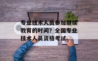 专业技术人员参加继续教育的时间？全国专业技术人员资格考试