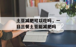 土豆减肥可以吃吗，一日三餐土豆能减肥吗