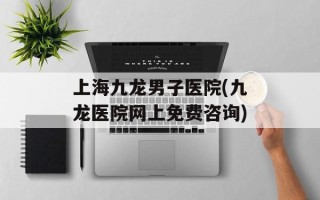 上海九龙男子医院(九龙医院网上免费咨询)