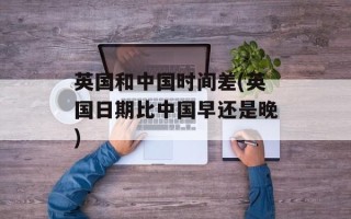 英国和中国时间差(英国日期比中国早还是晚)