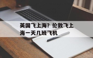 英国飞上海？伦敦飞上海一天几班飞机