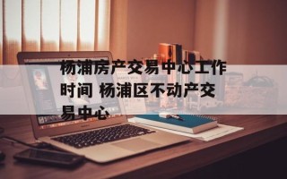 杨浦房产交易中心工作时间 杨浦区不动产交易中心