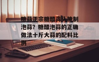 糖蒜正宗糖醋蒜头腌制泡蒜？糖醋泡蒜的正确做法十斤大蒜的配料比例
