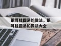 银耳桂圆汤的做法，银耳桂圆汤的做法大全