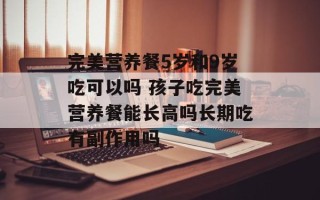 完美营养餐5岁和9岁吃可以吗 孩子吃完美营养餐能长高吗长期吃有副作用吗