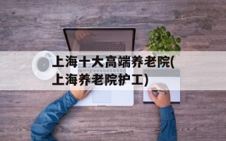 上海十大高端养老院(上海养老院护工)