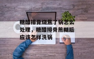 糖醋排骨烧焦了锅怎么处理，糖醋排骨煎糊后应该怎样洗锅