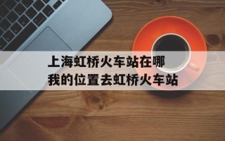 上海虹桥火车站在哪 我的位置去虹桥火车站
