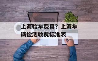 上海验车费用？上海车辆检测收费标准表