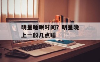 明星睡眠时间？明星晚上一般几点睡