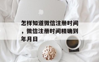 怎样知道微信注册时间，微信注册时间精确到年月日