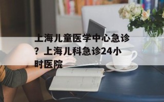 上海儿童医学中心急诊？上海儿科急诊24小时医院