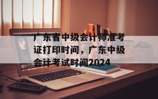 广东省中级会计师准考证打印时间，广东中级会计考试时间2024