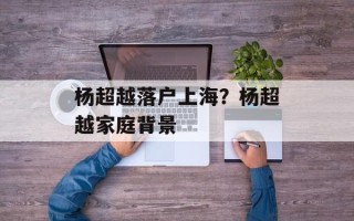 杨超越落户上海？杨超越家庭背景