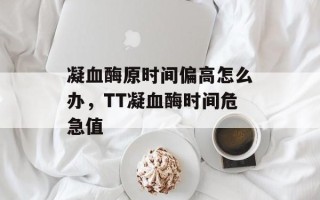 凝血酶原时间偏高怎么办，TT凝血酶时间危急值