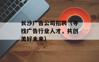 长沙广告公司招聘（寻找广告行业人才，共创美好未来）