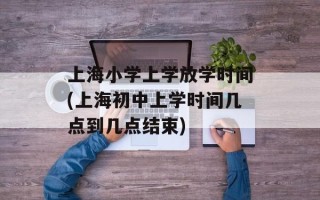 上海小学上学放学时间(上海初中上学时间几点到几点结束)