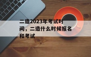 二造2023年考试时间，二造什么时候报名和考试