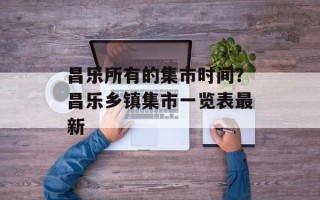 昌乐所有的集市时间？昌乐乡镇集市一览表最新