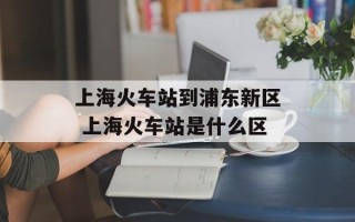 上海火车站到浦东新区 上海火车站是什么区