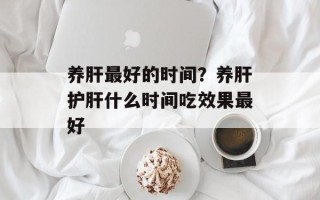 养肝最好的时间？养肝护肝什么时间吃效果最好