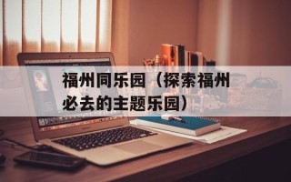 福州同乐园（探索福州必去的主题乐园）