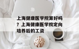 上海健康医学院算好吗？上海健康医学院定向培养后的工资