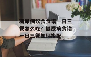 糖尿病饮食食谱一日三餐怎么吃？糖尿病食谱一日三餐如何搭配