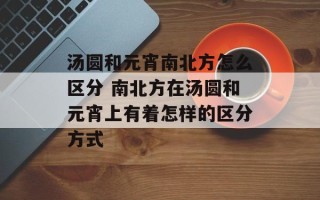 汤圆和元宵南北方怎么区分 南北方在汤圆和元宵上有着怎样的区分方式