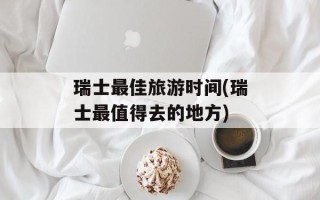 瑞士最佳旅游时间(瑞士最值得去的地方)