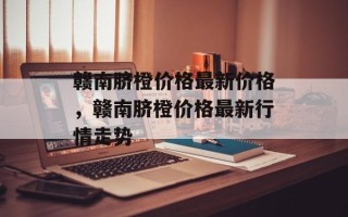 赣南脐橙价格最新价格，赣南脐橙价格最新行情走势