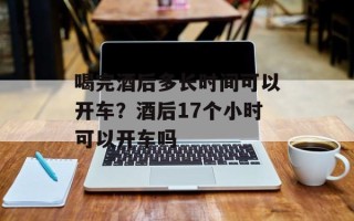 喝完酒后多长时间可以开车？酒后17个小时可以开车吗