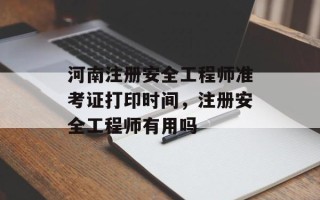 河南注册安全工程师准考证打印时间，注册安全工程师有用吗