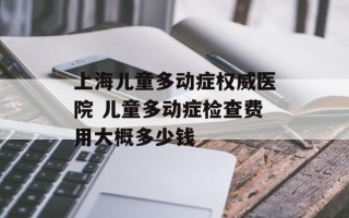 上海儿童多动症权威医院 儿童多动症检查费用大概多少钱