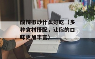 酸辣椒炒什么好吃（多种食材搭配，让你的口味更加丰富）