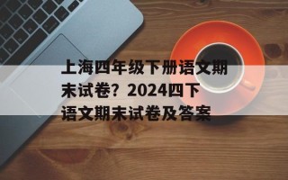 上海四年级下册语文期末试卷？2024四下语文期末试卷及答案