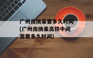 广州南换乘要多久时间(广州南换乘高铁中间需要多久时间)
