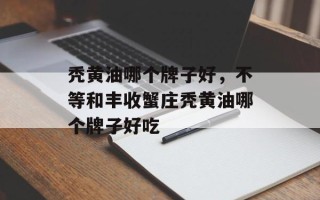 秃黄油哪个牌子好，不等和丰收蟹庄秃黄油哪个牌子好吃