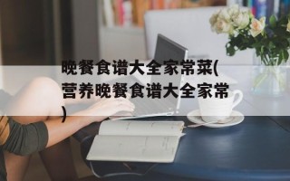 晚餐食谱大全家常菜(营养晚餐食谱大全家常)