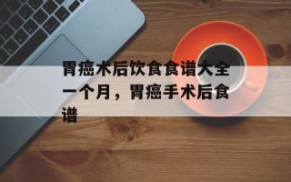 胃癌术后饮食食谱大全一个月，胃癌手术后食谱