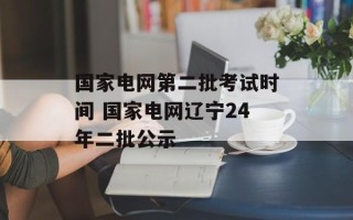 国家电网第二批考试时间 国家电网辽宁24年二批公示