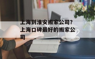 上海到淮安搬家公司？上海口碑最好的搬家公司
