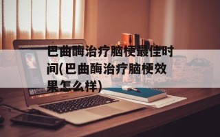 巴曲酶治疗脑梗最佳时间(巴曲酶治疗脑梗效果怎么样)