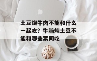 土豆烧牛肉不能和什么一起吃？牛腩炖土豆不能和哪些菜同吃