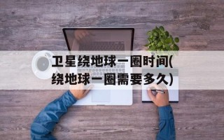 卫星绕地球一圈时间(绕地球一圈需要多久)