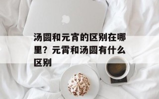 汤圆和元宵的区别在哪里？元霄和汤圆有什么区别