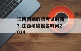 江西国编教师考试时间？江西考编报名时间2024