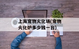 上海宠物火化场(宠物火化炉多少钱一台)