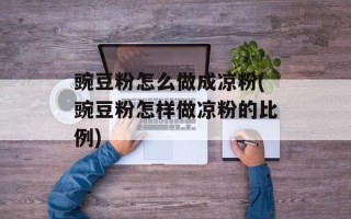 豌豆粉怎么做成凉粉(豌豆粉怎样做凉粉的比例)